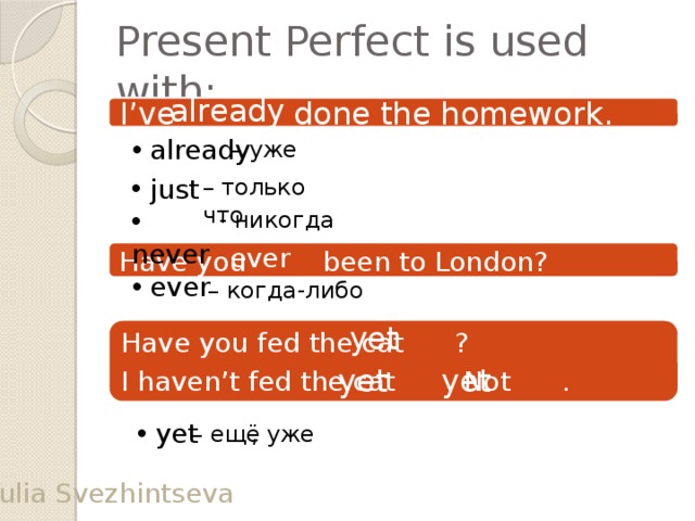 Present Perfect is used with: already I’ve done the homework.  already – уже  just – только что  never - никогда ever Have you been to London?  еver – когда-либо yet Have you fed the cat ? I haven’t fed the cat . Not . yet yet  yet , уже – ещё Yulia Svezhintseva