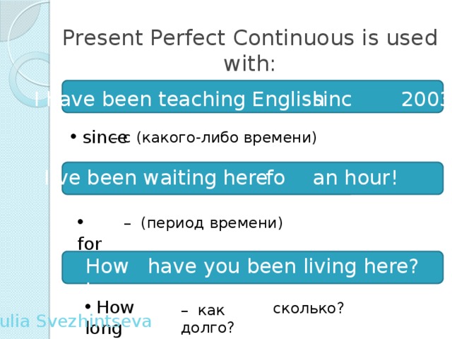 Present Perfect Continuous is used with: since I have  been teaching English 2003 .  since – c (какого-либо времени) I’ve been waiting here an hour!  for  for – (период времени)  have you been living here? How long  How long сколько? – как долго? Yulia Svezhintseva