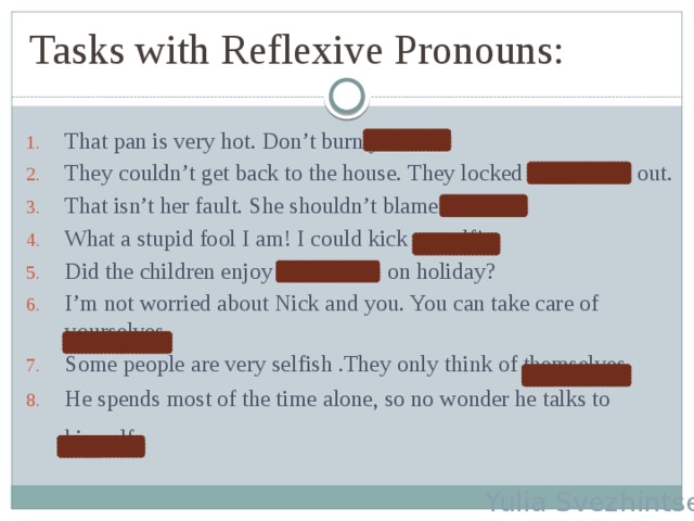 Tasks with Reflexive Pronouns: That pan is very hot. Don’t burn yourself. They couldn’t get back to the house. They locked themselves out. That isn’t her fault. She shouldn’t blame herself. What a stupid fool I am! I could kick myself! Did the children enjoy themselves on holiday? I’m not worried about Nick and you. You can take care of yourselves. Some people are very selfish .They only think of themselves. He spends most of the time alone, so no wonder he talks to himself.  Yulia Svezhintseva