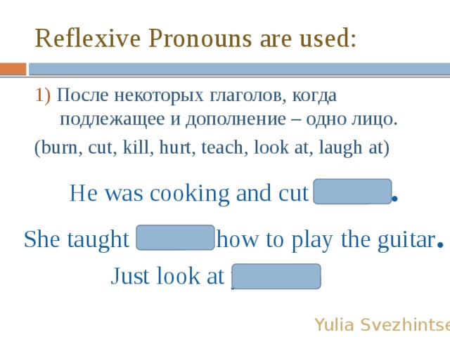 Reflexive Pronouns are used: 1) После некоторых глаголов, когда подлежащее и дополнение – одно лицо. (burn, cut, kill, hurt, teach, look at, laugh at) He was cooking and cut himself . She taught herself how to play the guitar . Just look at yourself! Yulia Svezhintseva