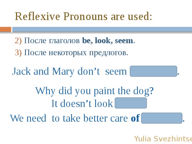 Reflexive Pronouns are used: 2) После глаголов be, look, seem . 3) После некоторых предлогов. Jack and Mary don’t seem themselves. Why did you paint the dog? It doesn’t look itself! We need to take better care of ourselves. Yulia Svezhintseva