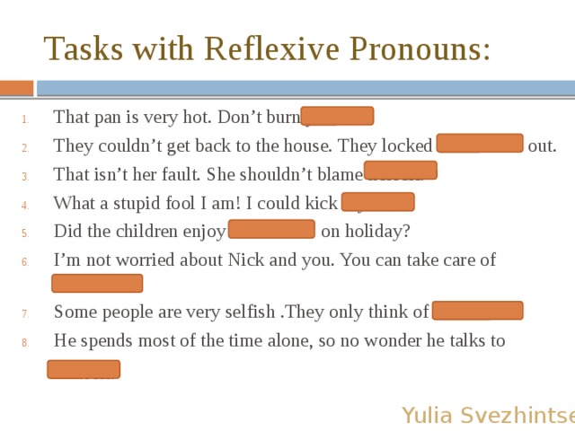 Tasks with Reflexive Pronouns: That pan is very hot. Don’t burn yourself. They couldn’t get back to the house. They locked themselves out. That isn’t her fault. She shouldn’t blame herself. What a stupid fool I am! I could kick myself! Did the children enjoy themselves on holiday? I’m not worried about Nick and you. You can take care of yourselves. Some people are very selfish .They only think of themselves. He spends most of the time alone, so no wonder he talks to himself.  Yulia Svezhintseva