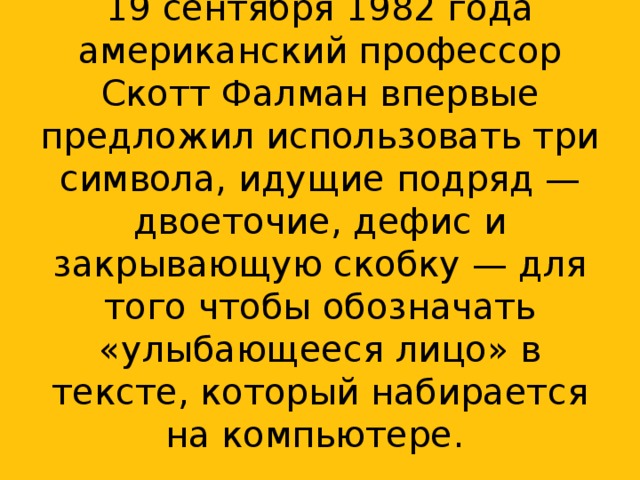 19 сентября 1982 года американский профессор Скотт Фалман впервые предложил использовать три символа, идущие подряд — двоеточие, дефис и закрывающую скобку — для того чтобы обозначать «улыбающееся лицо» в тексте, который набирается на компьютере. .