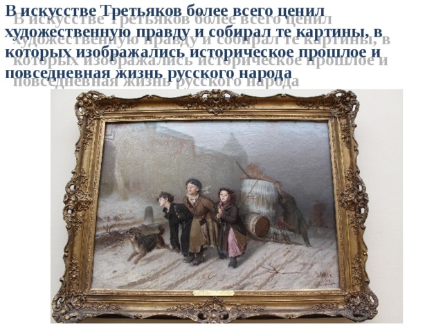 В искусстве Третьяков более всего ценил художественную правду и собирал те картины, в которых изображались историческое прошлое и повседневная жизнь русского народа