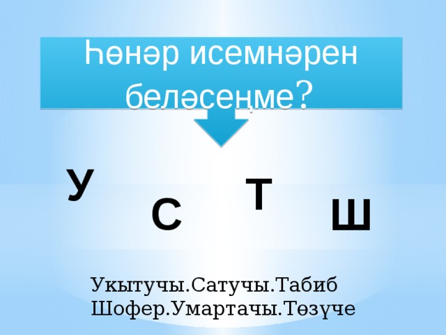 Һөнәр исемнәрен беләсеңме ?  У Т  С Ш Укытучы.Сатучы.Табиб Шофер.Умартачы.Төзүче