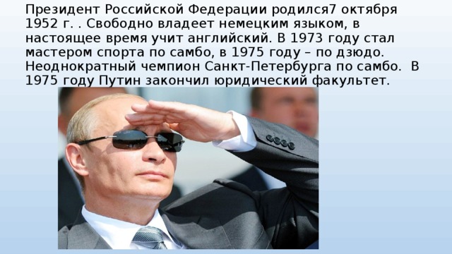 Президент Российской Федерации родился7 октября 1952 г. . Свободно владеет немецким языком, в настоящее время учит английский. В 1973 году стал мастером спорта по самбо, в 1975 году – по дзюдо. Неоднократный чемпион Санкт-Петербурга по самбо.  В 1975 году Путин закончил юридический факультет.