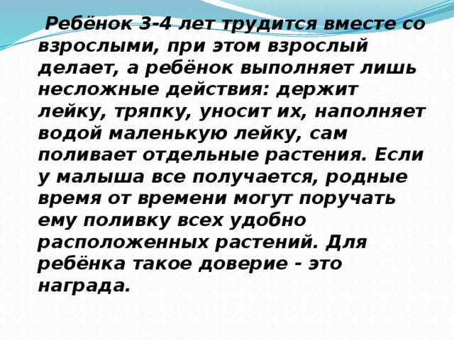 Ребёнок 3-4 лет трудится вместе со взрослыми, при этом взрослый делает, а ребёнок выполняет лишь несложные действия: держит лейку, тряпку, уносит их, наполняет водой маленькую лейку, сам поливает отдельные растения. Если у малыша все получается, родные время от времени могут поручать ему поливку всех удобно расположенных растений. Для ребёнка такое доверие - это награда.