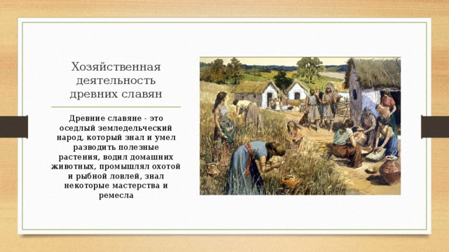 Хозяйственная деятельность древних славян Древние славяне - это оседлый земледельческий народ, который знал и умел разводить полезные растения, водил домашних животных, промышлял охотой и рыбной ловлей, знал некоторые мастерства и ремесла