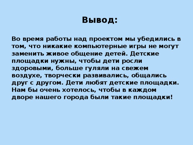 Вывод:   Во время работы над проектом мы убедились в том, что никакие компьютерные игры не могут заменить живое общение детей. Детские площадки нужны, чтобы дети росли здоровыми, больше гуляли на свежем воздухе, творчески развивались, общались друг с другом. Дети любят детские площадки. Нам бы очень хотелось, чтобы в каждом дворе нашего города были такие площадки!      