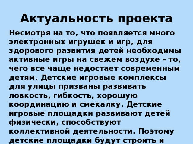 Актуальность проекта Несмотря на то, что появляется много электронных игрушек и игр, для здорового развития детей необходимы активные игры на свежем воздухе - то, чего все чаще недостает современным детям. Детские игровые комплексы для улицы призваны развивать ловкость, гибкость, хорошую координацию и смекалку. Детские игровые площадки развивают детей физически, способствуют коллективной деятельности. Поэтому детские площадки будут строить и дальше, и с каждым годом они будут все лучше и лучше.