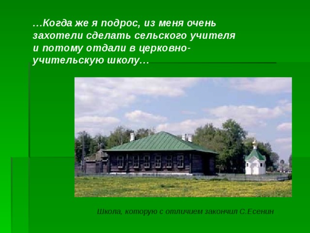 … Когда же я подрос, из меня очень захотели сделать сельского учителя и потому отдали в церковно-учительскую школу… Школа, которую с отличием закончил С.Есенин