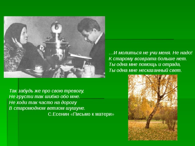 … И молиться не учи меня. Не надо! К старому возврата больше нет. Ты одна мне помощь и отрада, Ты одна мне несказанный свет.  Так забудь же про свою тревогу, Не грусти так шибко обо мне. Не ходи так часто на дорогу В старомодном ветхом шушуне.   С.Есенин «Письмо к матери»