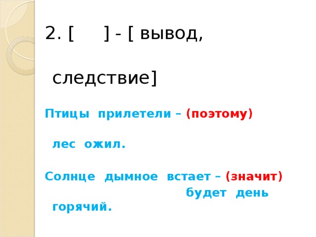 2. [  ] - [ вывод,    следствие ] Птицы прилетели – (поэтому)  лес ожил.  Солнце дымное встает – (значит)  будет день горячий.