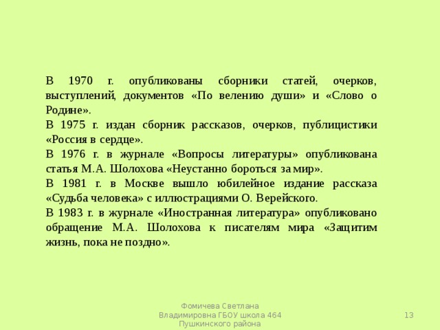 В 1970 г. опубликованы сборники статей, очерков, выступлений, документов «По велению души» и «Слово о Родине». В 1975 г. издан сборник рассказов, очерков, публицистики «Россия в сердце». В 1976 г. в журнале «Вопросы литературы» опубликована статья М.А. Шолохова «Неустанно бороться за мир». В 1981 г. в Москве вышло юбилейное издание рассказа «Судьба человека» с иллюстрациями О. Верейского. В 1983 г. в журнале «Иностранная литература» опубликовано обращение М.А. Шолохова к писателям мира «Защитим жизнь, пока не поздно».  Фомичева Светлана Владимировна ГБОУ школа 464 Пушкинского района