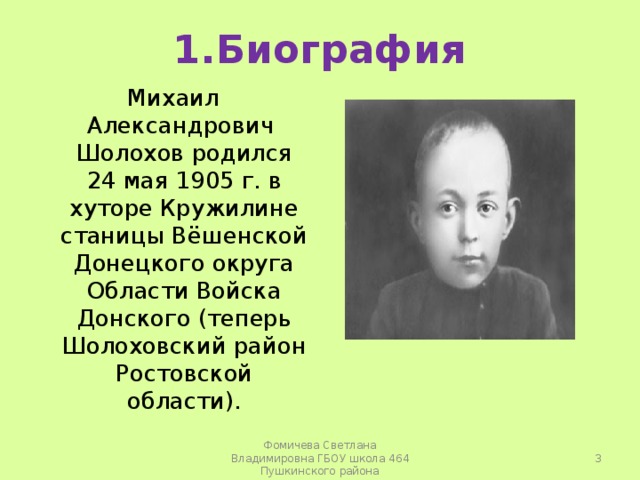 1.Биография Михаил Александрович Шолохов родился 24 мая 1905 г. в хуторе Кружилине станицы Вёшенской Донецкого округа Области Войска Донского (теперь Шолоховский район Ростовской области).  Фомичева Светлана Владимировна ГБОУ школа 464 Пушкинского района