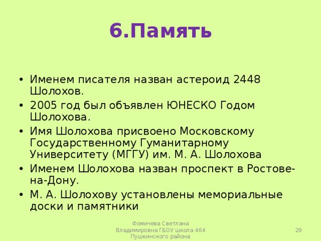 6.Память Именем писателя назван астероид 2448 Шолохов. 2005 год был объявлен ЮНЕСКО Годом Шолохова. Имя Шолохова присвоено Московскому Государственному Гуманитарному Университету (МГГУ) им. М. А. Шолохова Именем Шолохова назван проспект в Ростове-на-Дону. М. А. Шолохову установлены мемориальные доски и памятники  Фомичева Светлана Владимировна ГБОУ школа 464 Пушкинского района