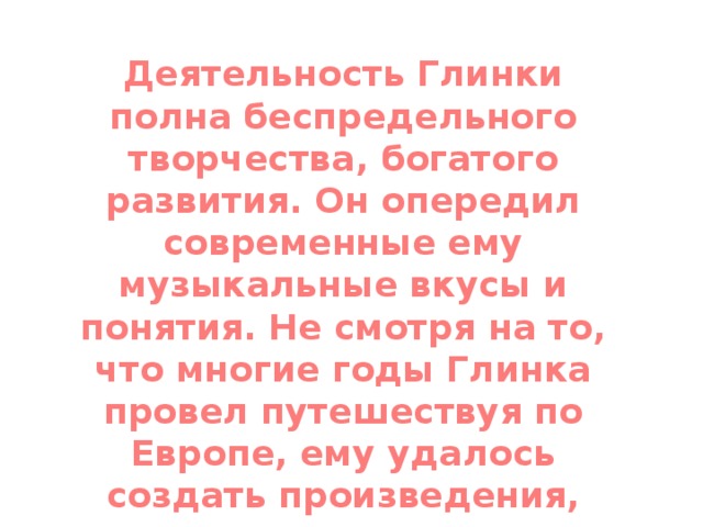 Деятельность Глинки полна беспредельного творчества, богатого развития. Он опередил современные ему музыкальные вкусы и понятия. Не смотря на то, что многие годы Глинка провел путешествуя по Европе, ему удалось создать произведения, ставшие шедеврами русской классической музыки.