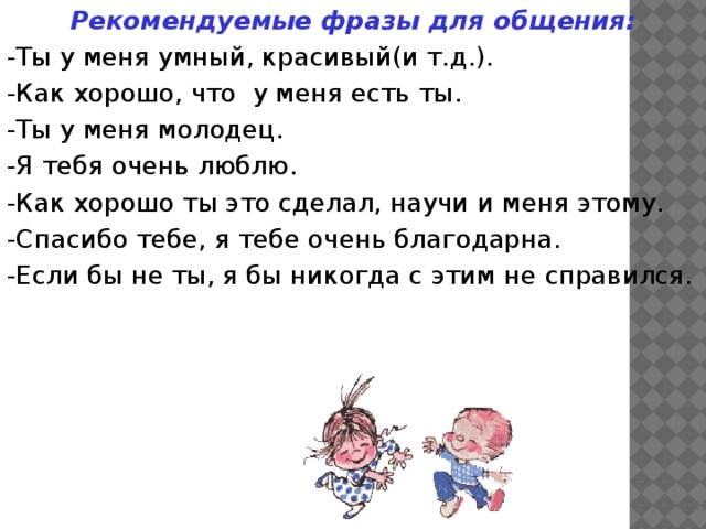 Рекомендуемые фразы для общения: -Ты у меня умный, красивый(и т.д.). -Как хорошо, что у меня есть ты. -Ты у меня молодец. -Я тебя очень люблю. -Как хорошо ты это сделал, научи и меня этому. -Спасибо тебе, я тебе очень благодарна. -Если бы не ты, я бы никогда с этим не справился.