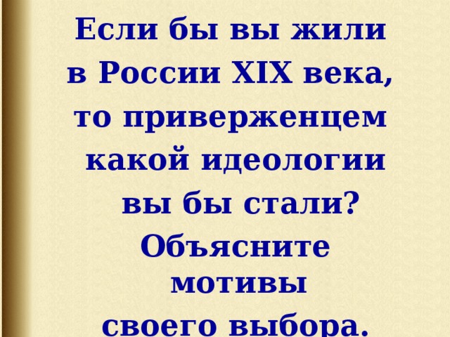 Если бы вы жили в России XIX века, то приверженцем какой идеологии  вы бы стали?    Объясните мотивы своего выбора.