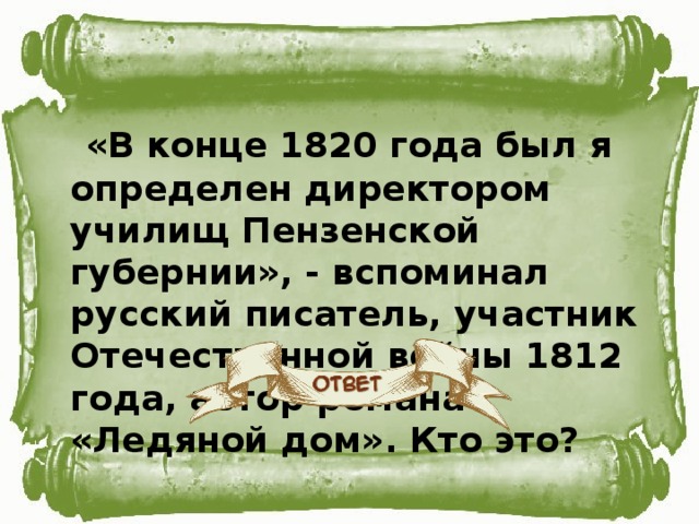 «В конце 1820 года был я определен директором училищ Пензенской губернии», - вспоминал русский писатель, участник Отечественной войны 1812 года, автор романа «Ледяной дом». Кто это?