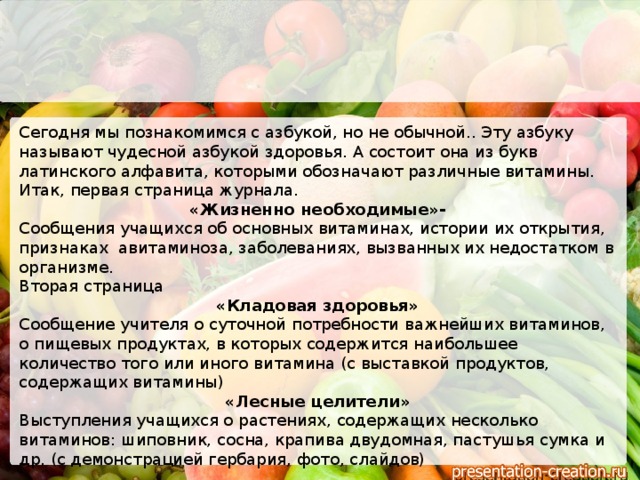 Сегодня мы познакомимся с азбукой, но не обычной.. Эту азбуку называют чудесной азбукой здоровья. А состоит она из букв латинского алфавита, которыми обозначают различные витамины. Итак, первая страница журнала. «Жизненно необходимые»- Сообщения учащихся об основных витаминах, истории их открытия, признаках авитаминоза, заболеваниях, вызванных их недостатком в организме. Вторая страница «Кладовая здоровья» Сообщение учителя о суточной потребности важнейших витаминов, о пищевых продуктах, в которых содержится наибольшее количество того или иного витамина (с выставкой продуктов, содержащих витамины) «Лесные целители» Выступления учащихся о растениях, содержащих несколько витаминов: шиповник, сосна, крапива двудомная, пастушья сумка и др. (с демонстрацией гербария, фото, слайдов)