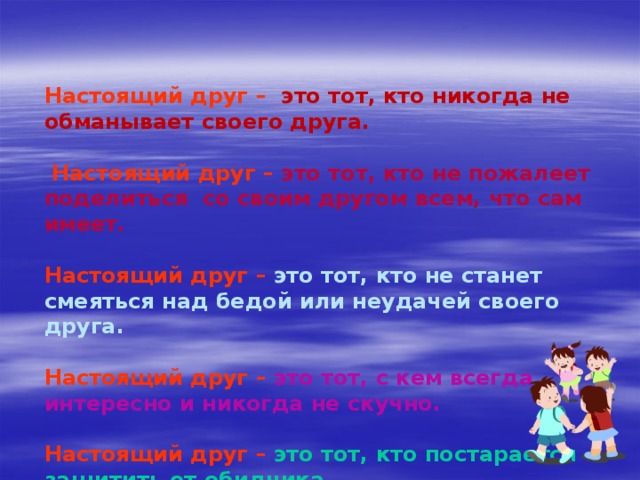 Настоящий друг  –  это тот, кто никогда не обманывает своего друга.   Настоящий друг  –  это тот, кто не пожалеет поделиться со своим другом всем, что сам имеет.  Настоящий друг  –  это тот, кто не станет смеяться над бедой или неудачей своего друга.  Настоящий друг  –  это тот, с кем всегда интересно и никогда не скучно.  Настоящий друг  –  это тот, кто постарается защитить от обидчика.