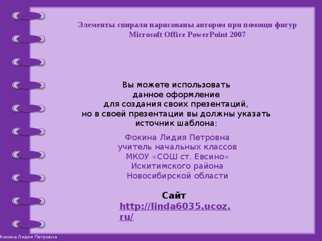 Элементы спирали нарисованы автором при помощи фигур Microsoft Office PowerPoint 2007 Вы можете использовать данное оформление для создания своих презентаций, но в своей презентации вы должны указать источник шаблона: Фокина Лидия Петровна учитель начальных классов МКОУ «СОШ ст. Евсино» Искитимского района Новосибирской области Сайт http://linda6035.ucoz.ru/