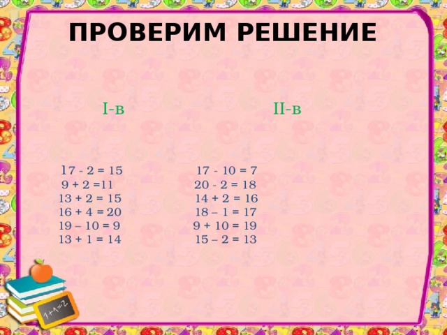 ПРОВЕРИМ РЕШЕНИЕ   1 7 - 2 = 15  1 7 - 1 0 = 7   9 + 2 =11    20  - 2 = 18   1 3 + 2 = 15  1 4 + 2 = 1 6  1 6 + 4 = 20  1 8 – 1 = 1 7  1 9 – 1 0 = 9 9 + 1 0 = 1 9  1 3 + 1 = 14  1 5 – 2 = 1 3 I- в II- в