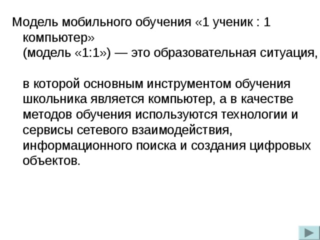 Модель мобильного обучения «1 ученик : 1 компьютер»  (модель «1:1») — это образовательная ситуация,  в которой основным инструментом обучения школьника является компьютер, а в качестве методов обучения используются технологии и сервисы сетевого взаимодействия, информационного поиска и создания цифровых объектов.