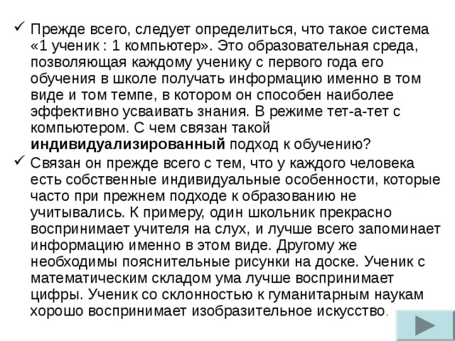 Прежде всего, следует определиться, что такое система «1 ученик : 1 компьютер». Это образовательная среда, позволяющая каждому ученику с первого года его обучения в школе получать информацию именно в том виде и том темпе, в котором он способен наиболее эффективно усваивать знания. В режиме тет-а-тет с компьютером. С чем связан такой индивидуализированный подход к обучению? Связан он прежде всего с тем, что у каждого человека есть собственные индивидуальные особенности, которые часто при прежнем подходе к образованию не учитывались. К примеру, один школьник прекрасно воспринимает учителя на слух, и лучше всего запоминает информацию именно в этом виде. Другому же необходимы пояснительные рисунки на доске. Ученик с математическим складом ума лучше воспринимает цифры. Ученик со склонностью к гуманитарным наукам хорошо воспринимает изобразительное искусство .