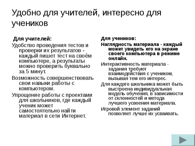 Удобно для учителей, интересно для учеников    Для учителей: Удобство проведения тестов и проверки их результатов - каждый пишет тест на своём компьютере, а результаты можно проверить буквально за 5 минут. Возможность совершенствовать свои навыки работы с компьютером. Упрощение работы с проектами для школьников, где каждый ученик может самостоятельно найти материал в сети Интернет. Для учеников: Наглядность материала - каждый может увидеть его на экране своего компьютера в режиме онлайн. Интерактивность материала - задания требуют взаимодействия с учеником, вызывая тем его интерес. Для каждого школьника может быть выстроена индивидуальная модель обучения, в зависимости от склонностей и метода лучшего усвоения материала. Игровой элемент заданий позволяет лучше их усваивать.