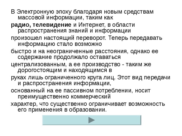 В Электронную эпоху благодаря новым средствам массовой информации, таким как радио, телевидение и Интернет, в области распространения знаний и информации произошел настоящий переворот. Теперь передавать информацию стало возможно быстро и на неограниченные расстояния, однако ее содержание продолжало оставаться централизованным, а ее производство - таким же дорогостоящим и находящимся в руках лишь ограниченного круга лиц. Этот вид передачи и распространения информации, основанный на ее пассивном потреблении, носит преимущественно коммерческий характер, что существенно ограничивает возможность его применения в образовании.