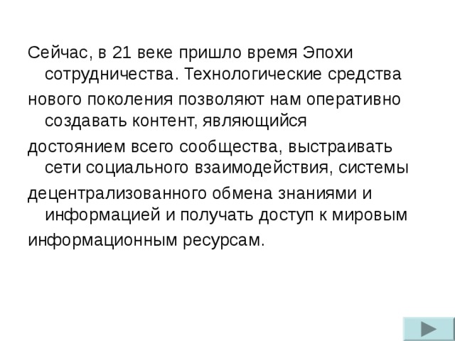 Сейчас, в 21 веке пришло время Эпохи сотрудничества. Технологические средства нового поколения позволяют нам оперативно создавать контент, являющийся достоянием всего сообщества, выстраивать сети социального взаимодействия, системы децентрализованного обмена знаниями и информацией и получать доступ к мировым информационным ресурсам.