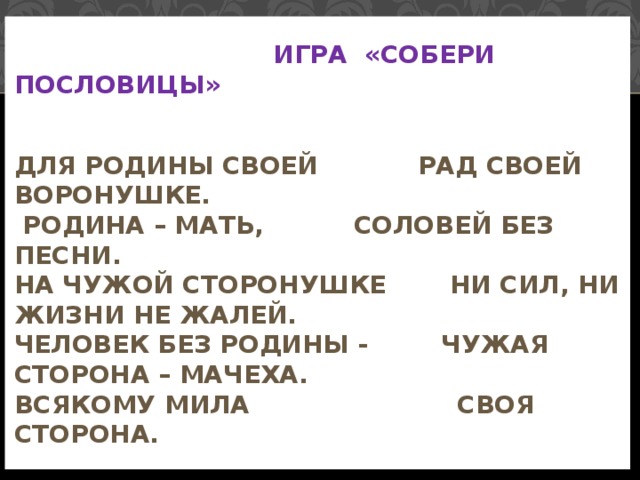 Игра «Собери пословицы»    Для Родины своей   рад своей воронушке.  Родина – мать,   соловей без песни.  На чужой сторонушке  ни сил, ни жизни не жалей.  Человек без Родины -  чужая сторона – мачеха.  Всякому мила   своя сторона.