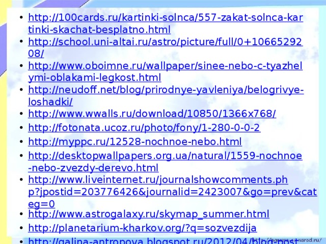 http://100cards.ru/kartinki-solnca/557-zakat-solnca-kartinki-skachat-besplatno.html http://school.uni-altai.ru/astro/picture/full/0+1066529208/ http://www.oboimne.ru/wallpaper/sinee-nebo-c-tyazhelymi-oblakami-legkost.html http://neudoff.net/blog/prirodnye-yavleniya/belogrivye-loshadki/ http://www.wwalls.ru/download/10850/1366x768/ http://fotonata.ucoz.ru/photo/fony/1-280-0-0-2 http://myppc.ru/12528-nochnoe-nebo.html http://desktopwallpapers.org.ua/natural/1559-nochnoe-nebo-zvezdy-derevo.html http://www.liveinternet.ru/journalshowcomments.php?jpostid=203776426&journalid=2423007&go=prev&categ=0 http://www.astrogalaxy.ru/skymap_summer.html http://planetarium-kharkov.org/?q=sozvezdija http://galina-antropova.blogspot.ru/2012/04/blog-post_06.html http://bloodknights.do.am/news/2011-02-07 http://nowa.cc/showthread.php?t=334173&page=29  http://tijey.ucoz.ru/load/prezentacija_po_astronomii/astronomija/skachat_besplatno_zvezdnoe_nebo/39-1-0-116 http://basik.ru/photo_nature/667/