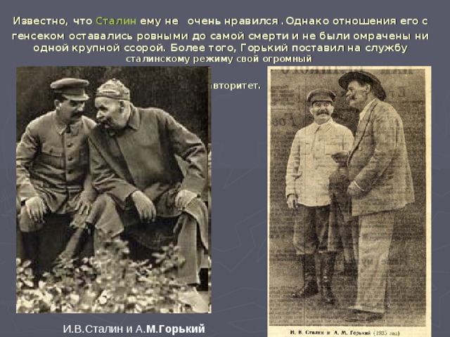Известно, что Сталин ему не  очень нравился .Однако отношения его с генсеком оставались ровными до самой смерти и не были омрачены ни одной крупной ссорой. Более того, Горький поставил на службу сталинскому режиму свой огромный  авторитет.   И.В.Сталин и А. М . Горький