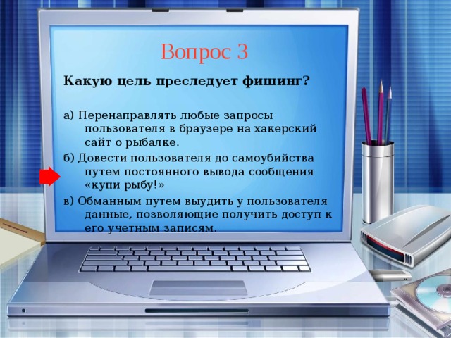 Вопрос 3 Какую цель преследует фишинг?  а) Перенаправлять любые запросы пользователя в браузере на хакерский сайт о рыбалке. б) Довести пользователя до самоубийства путем постоянного вывода сообщения «купи рыбу!» в) Обманным путем выудить у пользователя данные, позволяющие получить доступ к его учетным записям.