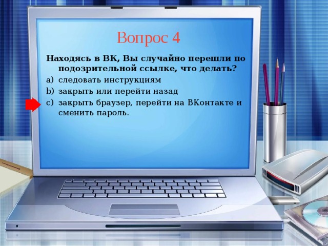 Вопрос 4 Находясь в ВК, Вы случайно перешли по подозрительной ссылке, что делать? следовать инструкциям закрыть или перейти назад закрыть браузер, перейти на ВКонтакте и сменить пароль. следовать инструкциям закрыть или перейти назад закрыть браузер, перейти на ВКонтакте и сменить пароль.