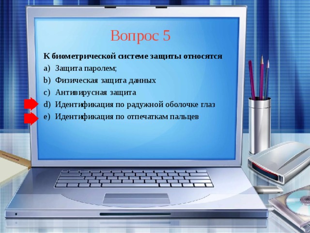 Вопрос 5 К биометрической системе защиты относятся Защита паролем; Физическая защита данных Антивирусная защита Идентификация по радужной оболочке глаз Идентификация по отпечаткам пальцев Защита паролем; Физическая защита данных Антивирусная защита Идентификация по радужной оболочке глаз Идентификация по отпечаткам пальцев