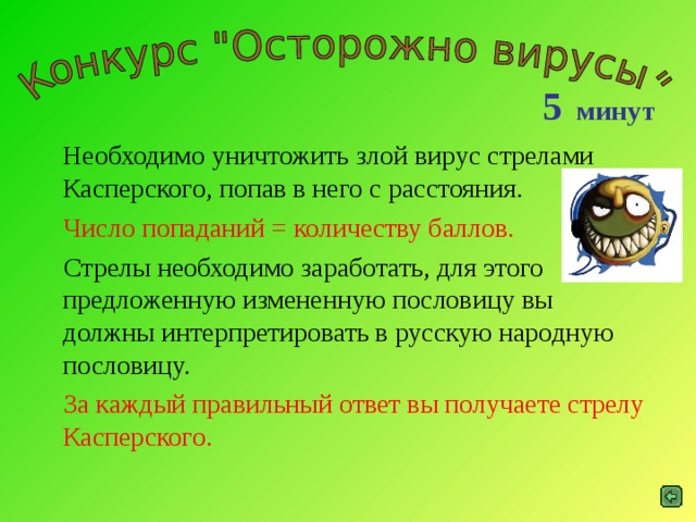 5 минут  Необходимо уничтожить злой вирус стрелами Касперского, попав в него с расстояния.  Число попаданий = количеству баллов.  Стрелы необходимо заработать, для этого предложенную измененную пословицу вы должны интерпретировать в русскую народную пословицу.  За каждый правильный ответ вы получаете стрелу Касперского.