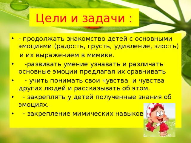 Цели и задачи : - продолжать знакомство детей с основными эмоциями (радость, грусть, удивление, злость)  и их выражением в мимике.  -развивать умение узнавать и различать основные эмоции предлагая их сравнивать     - учить понимать свои чувства  и чувства других людей и рассказывать об этом.    - закреплять у детей полученные знания об эмоциях.  - закрепление мимических навыков.  