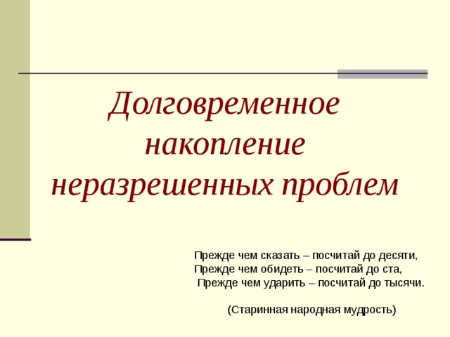 Долговременное накопление неразрешенных проблем Прежде чем сказать – посчитай до десяти, Прежде чем обидеть – посчитай до ста,  Прежде чем ударить – посчитай до тысячи. (Старинная народная мудрость)