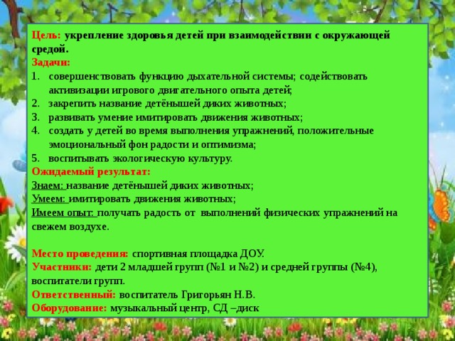 Цель: укрепление здоровья детей при взаимодействии с окружающей средой. Задачи: совершенствовать функцию дыхательной системы; содействовать активизации игрового двигательного опыта детей; закрепить название детёнышей диких животных; развивать умение имитировать движения животных; создать у детей во время выполнения упражнений, положительные эмоциональный фон радости и оптимизма; воспитывать экологическую культуру. Ожидаемый результат: Знаем: название детёнышей диких животных; Умеем: имитировать движения животных; Имеем опыт: получать радость от выполнений физических упражнений на свежем воздухе. Место проведения: спортивная площадка ДОУ. Участники: дети 2 младшей групп (№1 и №2) и средней группы (№4), воспитатели групп. Ответственный: воспитатель Григорьян Н.В. Оборудование: музыкальный центр, СД –диск