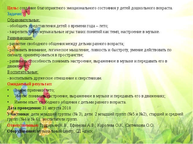 Цель: создание благоприятного эмоционального состояния у детей дошкольного возраста. Задачи: Образовательные: - обобщить представления детей о времени года – лето; - закрепить через музыкальные игры таких понятий как темп, настроение в музыке. Развивающие: - развитие свободного общения между детьми разного возраста; - развивать внимание, логическое мышление, ловкость и быстроту, умение действовать по сигналу, ориентироваться в пространстве; - развивать способность понимать настроение, выраженное в музыке и передавать его в движениях. Воспитательные: - воспитывать дружеское отношение к сверстникам. Ожидаемый результат: Знаем: признаки лето; Умеем: понимать настроение, выраженное в музыке и передавать его в движениях; Имеем опыт: свободного общения с детьми разного возраста. Дата проведения: 31 августа 2018 Участники : дети младшей группы (№ 3), дети 2 младшей групп (№5 и №2), старшей и средней групп (№4 и № 6), воспитатели групп. Ответственные: Григорьян Н.В., Ефимова А.В., Королева О.К., Ситникова О.О. Оборудование: музыкальный центр, СД –диск