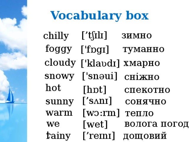 Vocabulary box зимно [’tʃɪlɪ] chilly foggy туманно ['fɒgɪ]  cloudy хмарно ['klaʋdɪ] snowy ['snəui] сніжно hot [hɒt] спекотно [’sʌnɪ]  sunny сонячно warm [wɔ:rm] тепло wet волога погода [wet] [’reɪnɪ]  rainy дощовий