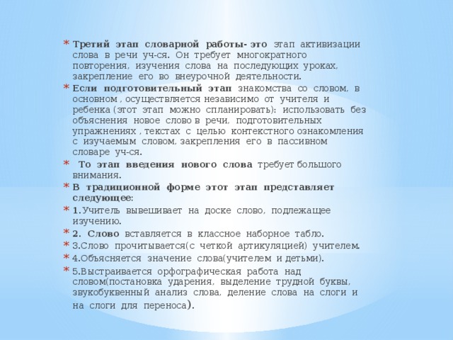 Третий этап словарной работы- это этап активизации слова в речи уч-ся. Он требует многократного повторения, изучения слова на последующих уроках, закрепление его во внеурочной деятельности. Если подготовительный этап знакомства со словом, в основном , осуществляется независимо от учителя и ребенка (этот этап можно спланировать): использовать без объяснения новое слово в речи, подготовительных упражнениях , текстах с целью контекстного ознакомления с изучаемым словом, закрепления его в пассивном словаре уч-ся.  То этап введения нового слова требует большого внимания. В традиционной форме этот этап представляет следующее: 1. Учитель вывешивает на доске слово, подлежащее изучению. 2. Слово вставляется в классное наборное табло. 3.Слово прочитывается(с четкой артикуляцией) учителем. 4.Объясняется значение слова(учителем и детьми). 5.Выстраивается орфографическая работа над словом(постановка ударения, выделение трудной буквы, звукобуквенный анализ слова, деление слова на слоги и на слоги для переноса ).