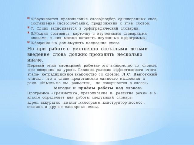 6.Заучивается правописание слова(подбор однокоренных слов, составление словосочетаний, предложений с этим словом. 7. Слово записывается в орфографический словарик. 8.Можно составить карточку с изученными словарными словами, в них можно вставить изученные орфограммы. 9.Задание на дом-выучить написание слова.