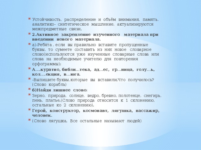 Устойчивость, распределение и объём внимания, память, аналитико- синтетическое мышление, актуализируются межпредметные связи. 2.Активное закрепление изученного материала при введении нового материала. а)-Ребята , если вы правильно вставите пропущенные буквы, то сумеете составить из них новое словарное слово(используются уже изученные словарные слова или слова на необходимые учителю для повторения орфограммы): А….куратно, библи…тека, ад…ес, гр…ница, голу…ь, кол….екция, в…юга. -Выпишите буквы,которые вы вставили.Что получилось? (Слово корабль) б)Найди лишнее слово : Зерно, природа, солнце, ведро, бревно, полотенце, снегирь, пень, платье.(Слово природа относится к 1 склонению, остальные ко 2 склонению). Герой, конструктор, космонавт, лягушка, пассажир, человек . (Слово лягушка. Все остальные называют людей)