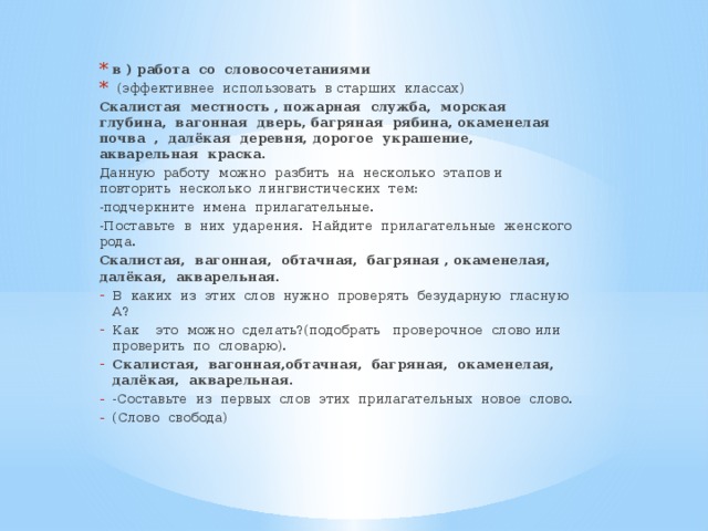 в ) работа со словосочетаниями  (эффективнее использовать в старших классах) Скалистая местность , пожарная служба, морская глубина, вагонная дверь, багряная рябина, окаменелая почва , далёкая деревня, дорогое украшение, акварельная краска . Данную работу можно разбить на несколько этапов и повторить несколько лингвистических тем: -подчеркните имена прилагательные. -Поставьте в них ударения. Найдите прилагательные женского рода. Скалистая, вагонная, обтачная, багряная , окаменелая, далёкая, акварельная. В каких из этих слов нужно проверять безударную гласную А? Как это можно сделать?(подобрать проверочное слово или проверить по словарю). Скалистая, вагонная,обтачная, багряная, окаменелая, далёкая, акварельная. -Составьте из первых слов этих прилагательных новое слово. (Слово свобода)