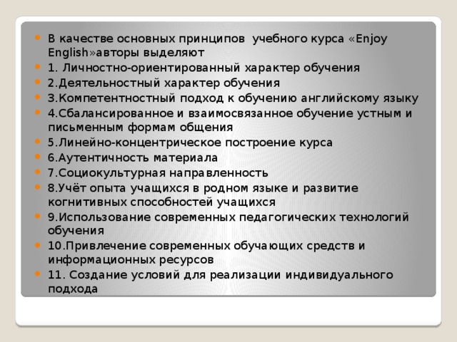 В качестве основных принципов учебного курса «Enjoy English»авторы выделяют 1. Личностно-ориентированный характер обучения 2.Деятельностный характер обучения 3.Компетентностный подход к обучению английскому языку 4.Сбалансированное и взаимосвязанное обучение устным и письменным формам общения 5.Линейно-концентрическое построение курса 6.Аутентичность материала 7.Социокультурная направленность 8.Учёт опыта учащихся в родном языке и развитие когнитивных способностей учащихся 9.Использование современных педагогических технологий обучения 10.Привлечение современных обучающих средств и информационных ресурсов 11. Создание условий для реализации индивидуального подхода